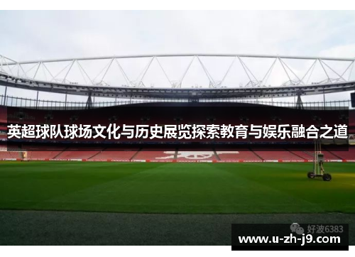 英超球队球场文化与历史展览探索教育与娱乐融合之道 英超球队球场文化与历史展览探索教育与娱乐融合之道