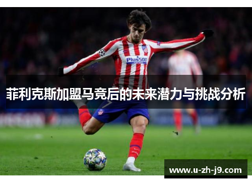 菲利克斯加盟马竞后的未来潜力与挑战分析