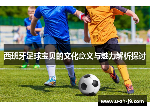 西班牙足球宝贝的文化意义与魅力解析探讨 西班牙足球宝贝的文化意义与魅力解析探讨