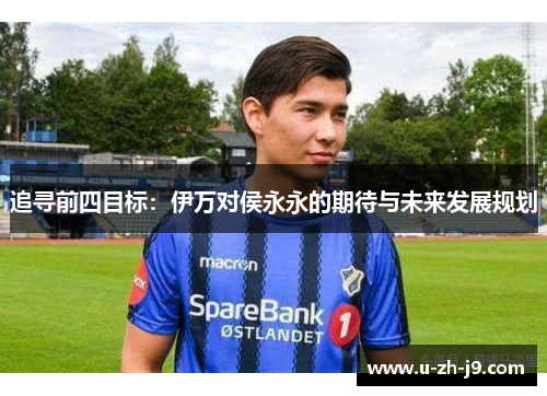 追寻前四目标:伊万对侯永永的期待与未来发展规划 追寻前四目标:伊万对侯永永的期待与未来发展规划