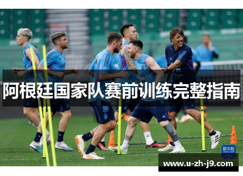 阿根廷国家队赛前训练完整指南 阿根廷国家队赛前训练完整指南