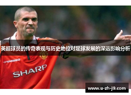 英超球员的传奇表现与历史地位对足球发展的深远影响分析 英超球员的传奇表现与历史地位对足球发展的深远影响分析