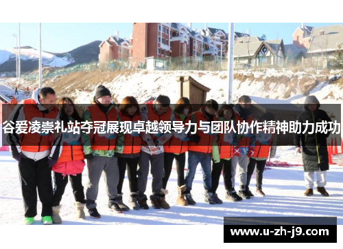 谷爱凌崇礼站夺冠展现卓越领导力与团队协作精神助力成功 谷爱凌崇礼站夺冠展现卓越领导力与团队协作精神助力成功