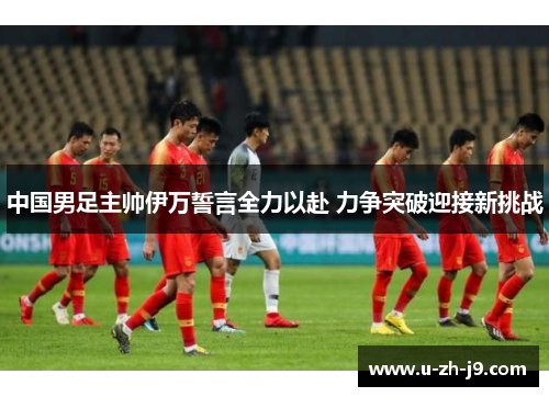 中国男足主帅伊万誓言全力以赴 力争突破迎接新挑战