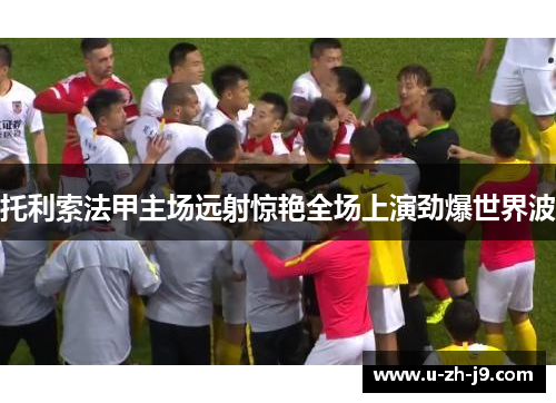 托利索法甲主场远射惊艳全场上演劲爆世界波 托利索法甲主场远射惊艳全场上演劲爆世界波