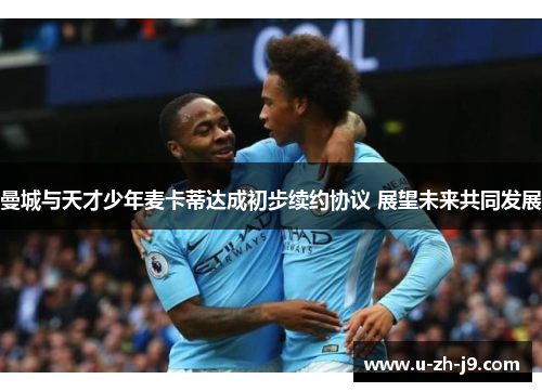 曼城与天才少年麦卡蒂达成初步续约协议 展望未来共同发展 曼城与天才少年麦卡蒂达成初步续约协议 展望未来共同发展