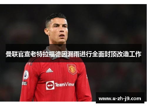 曼联官宣老特拉福德因漏雨进行全面封顶改造工作 曼联官宣老特拉福德因漏雨进行全面封顶改造工作