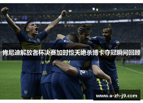 肯尼迪解放者杯决赛加时惊天绝杀博卡夺冠瞬间回顾 肯尼迪解放者杯决赛加时惊天绝杀博卡夺冠瞬间回顾