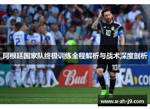 阿根廷国家队终极训练全程解析与战术深度剖析 阿根廷国家队终极训练全程解析与战术深度剖析