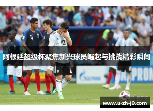 阿根廷超级杯聚焦新兴球员崛起与挑战精彩瞬间