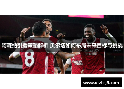 阿森纳引援策略解析 贝尔塔如何布局未来目标与挑战