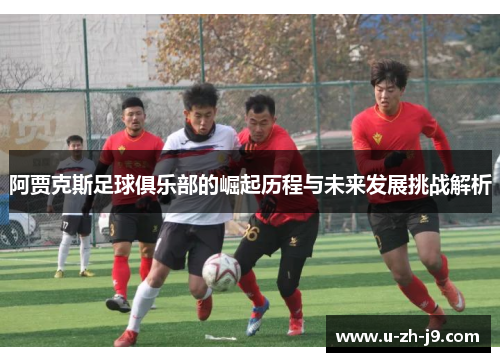 阿贾克斯足球俱乐部的崛起历程与未来发展挑战解析