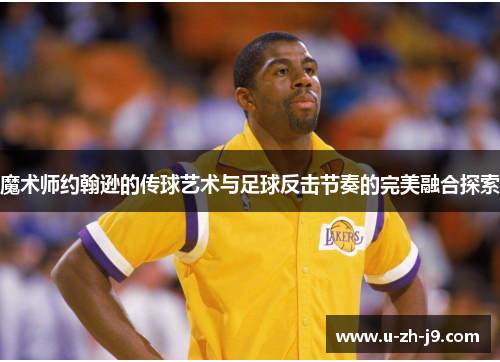魔术师约翰逊的传球艺术与足球反击节奏的完美融合探索