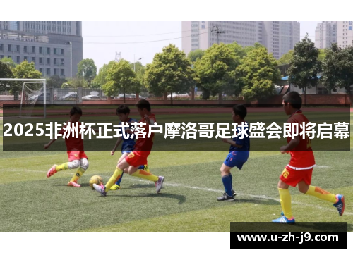 2025非洲杯正式落户摩洛哥足球盛会即将启幕 2025非洲杯正式落户摩洛哥足球盛会即将启幕
