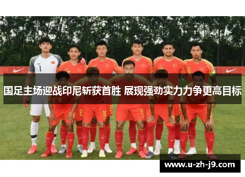 国足主场迎战印尼斩获首胜 展现强劲实力力争更高目标 国足主场迎战印尼斩获首胜 展现强劲实力力争更高目标