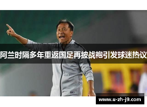 阿兰时隔多年重返国足再披战袍引发球迷热议