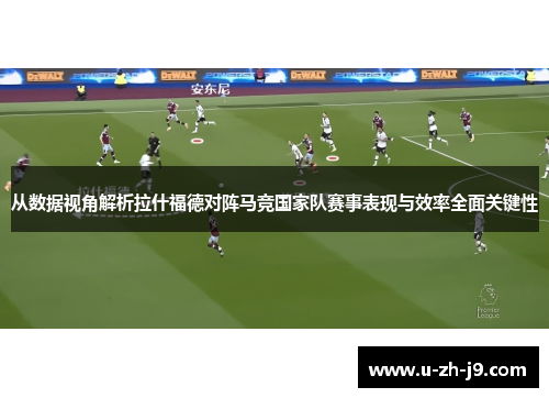 从数据视角解析拉什福德对阵马竞国家队赛事表现与效率全面关键性