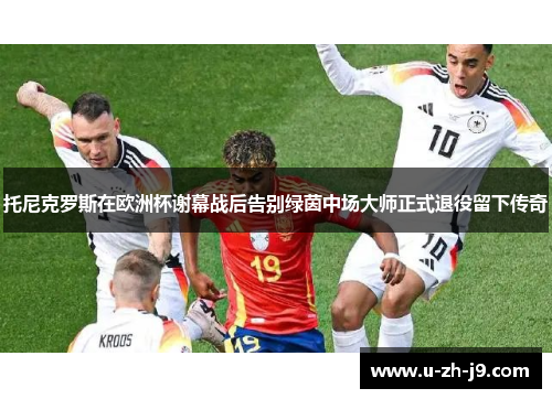 托尼克罗斯在欧洲杯谢幕战后告别绿茵中场大师正式退役留下传奇 托尼克罗斯在欧洲杯谢幕战后告别绿茵中场大师正式退役留下传奇